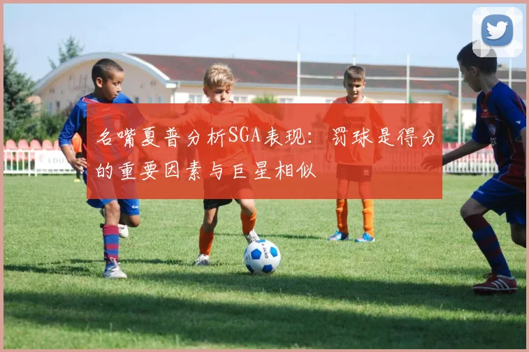 名嘴夏普分析SGA表现：罚球是得分的重要因素与巨星相似