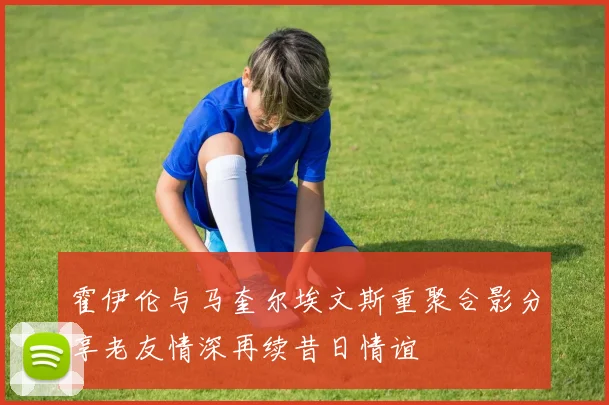 霍伊伦与马奎尔埃文斯重聚合影分享老友情深再续昔日情谊
