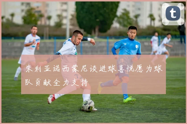 朱利亚诺西蒙尼谈进球喜悦愿为球队贡献全力支持