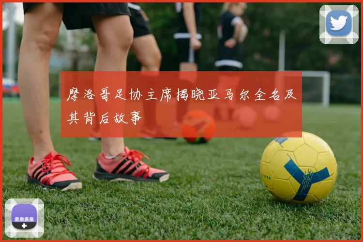 摩洛哥足协主席揭晓亚马尔全名及其背后故事